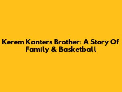 Kerem Kanter's Brother: A Story Of Family & Basketball
