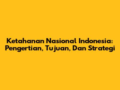 Ketahanan Nasional Indonesia: Pengertian, Tujuan, Dan Strategi