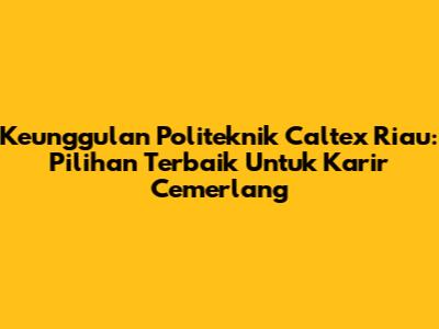 Keunggulan Politeknik Caltex Riau: Pilihan Terbaik Untuk Karir Cemerlang