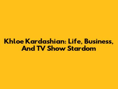Khloe Kardashian: Life, Business, And TV Show Stardom