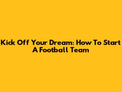 Kick Off Your Dream: How To Start A Football Team