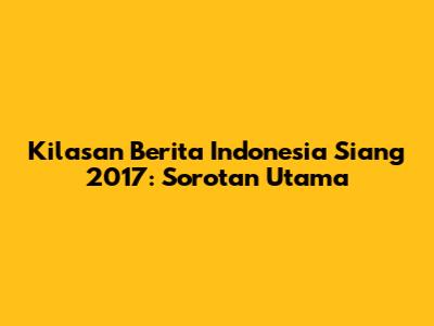 Kilasan Berita Indonesia Siang 2017: Sorotan Utama