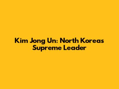 Kim Jong Un: North Korea's Supreme Leader