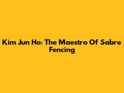 Kim Jun Ho: The Maestro Of Sabre Fencing