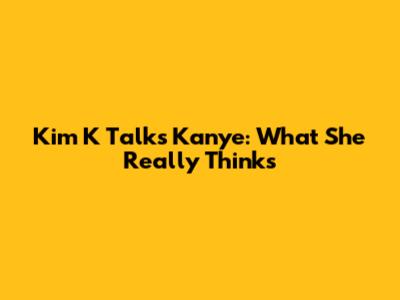 Kim K Talks Kanye: What She Really Thinks
