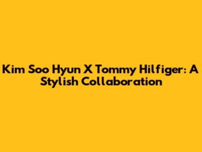 Kim Soo Hyun X Tommy Hilfiger: A Stylish Collaboration