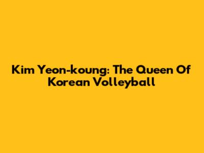 Kim Yeon-koung: The Queen Of Korean Volleyball