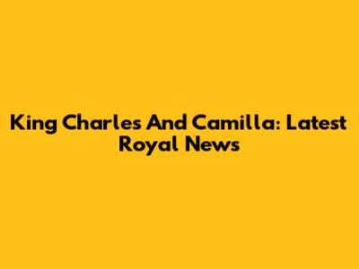 King Charles And Camilla: Latest Royal News