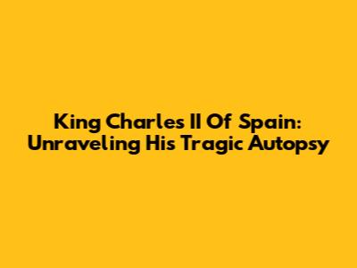 King Charles II Of Spain: Unraveling His Tragic Autopsy