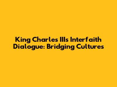 King Charles III's Interfaith Dialogue: Bridging Cultures