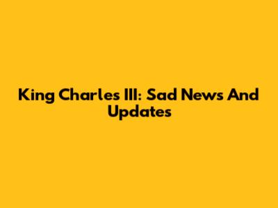 King Charles III: Sad News And Updates