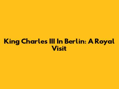 King Charles III In Berlin: A Royal Visit