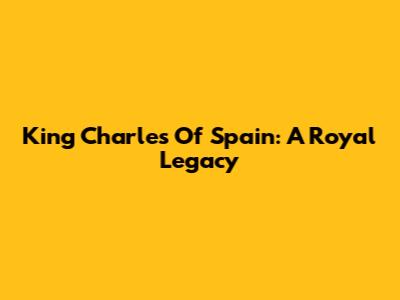 King Charles Of Spain: A Royal Legacy
