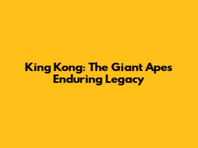 King Kong: The Giant Ape's Enduring Legacy