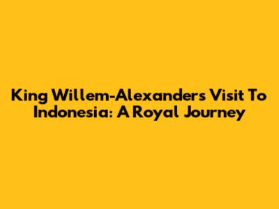 King Willem-Alexander's Visit To Indonesia: A Royal Journey