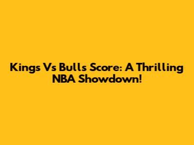 Kings Vs Bulls Score: A Thrilling NBA Showdown!