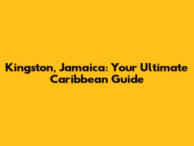 Kingston, Jamaica: Your Ultimate Caribbean Guide
