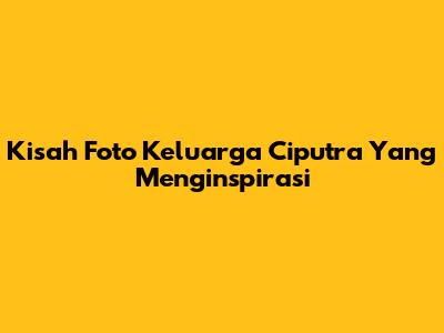 Kisah Foto Keluarga Ciputra Yang Menginspirasi