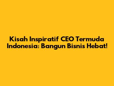 Kisah Inspiratif CEO Termuda Indonesia: Bangun Bisnis Hebat!