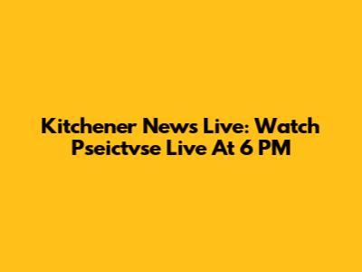 Kitchener News Live: Watch Pseictvse Live At 6 PM