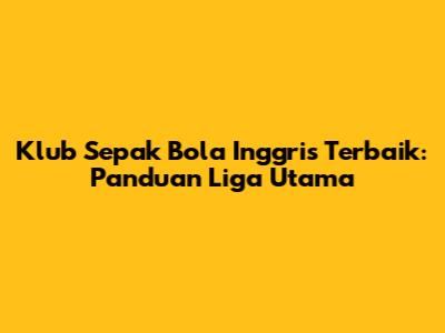 Klub Sepak Bola Inggris Terbaik: Panduan Liga Utama