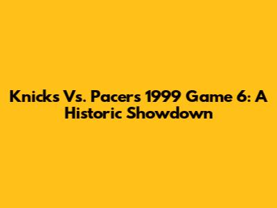 Knicks Vs. Pacers 1999 Game 6: A Historic Showdown