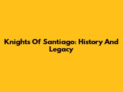 Knights Of Santiago: History And Legacy