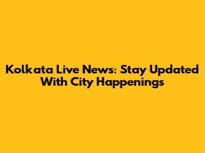 Kolkata Live News: Stay Updated With City Happenings
