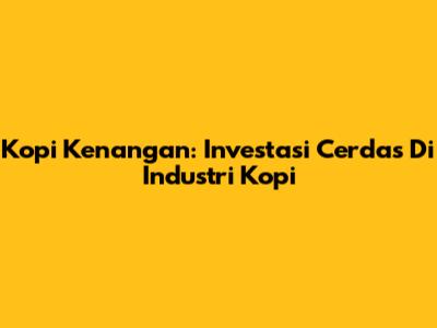 Kopi Kenangan: Investasi Cerdas Di Industri Kopi