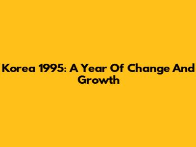 Korea 1995: A Year Of Change And Growth