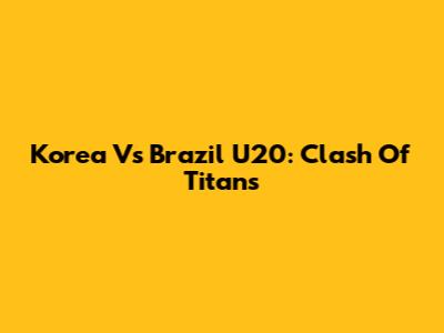 Korea Vs Brazil U20: Clash Of Titans