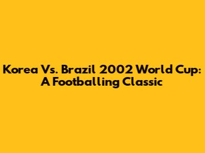 Korea Vs. Brazil 2002 World Cup: A Footballing Classic