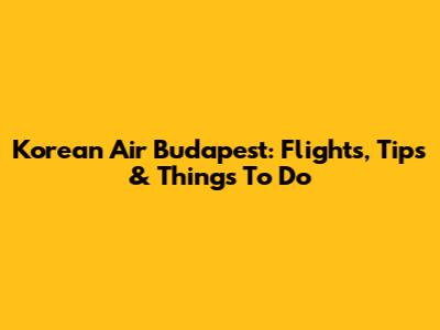Korean Air Budapest: Flights, Tips & Things To Do