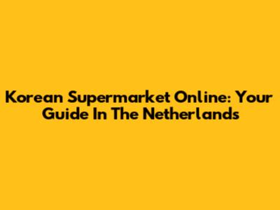 Korean Supermarket Online: Your Guide In The Netherlands