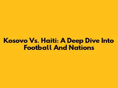 Kosovo Vs. Haiti: A Deep Dive Into Football And Nations