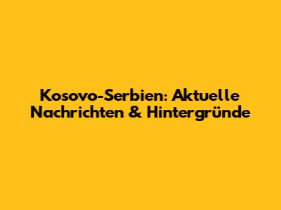 Kosovo-Serbien: Aktuelle Nachrichten & Hintergründe