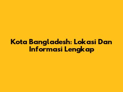 Kota Bangladesh: Lokasi Dan Informasi Lengkap