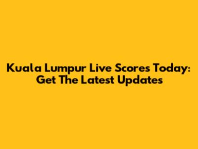 Kuala Lumpur Live Scores Today: Get The Latest Updates