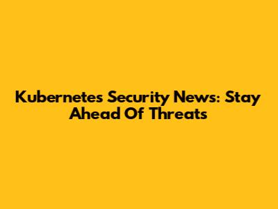 Kubernetes Security News: Stay Ahead Of Threats