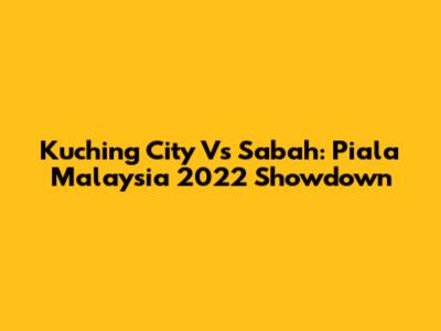 Kuching City Vs Sabah: Piala Malaysia 2022 Showdown