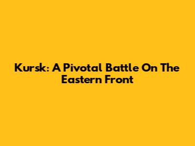 Kursk: A Pivotal Battle On The Eastern Front
