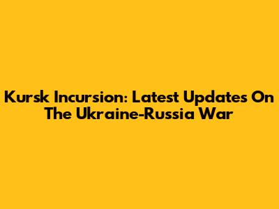 Kursk Incursion: Latest Updates On The Ukraine-Russia War