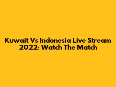 Kuwait Vs Indonesia Live Stream 2022: Watch The Match