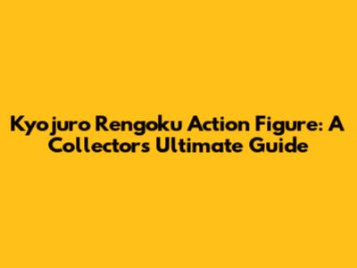 Kyojuro Rengoku Action Figure: A Collector's Ultimate Guide