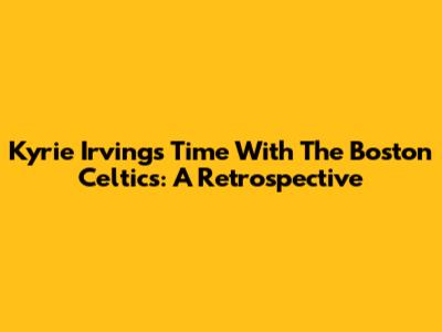 Kyrie Irving's Time With The Boston Celtics: A Retrospective