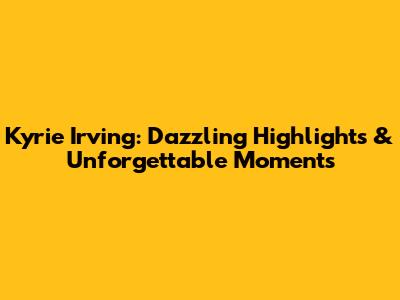 Kyrie Irving: Dazzling Highlights & Unforgettable Moments