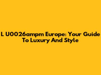 L
U0026ampm Europe: Your Guide To Luxury And Style