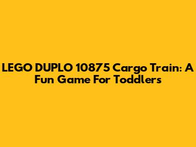 LEGO DUPLO 10875 Cargo Train: A Fun Game For Toddlers