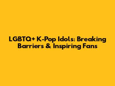 LGBTQ+ K-Pop Idols: Breaking Barriers & Inspiring Fans