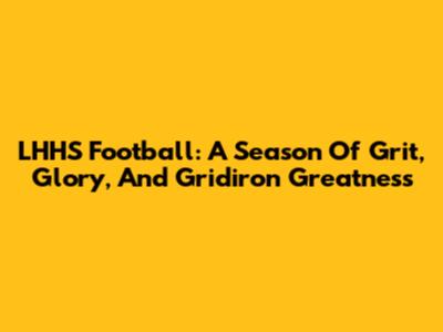 LHHS Football: A Season Of Grit, Glory, And Gridiron Greatness
